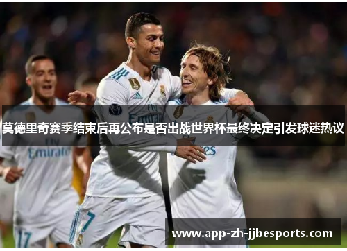 莫德里奇赛季结束后再公布是否出战世界杯最终决定引发球迷热议