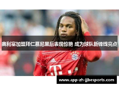奥利塞加盟拜仁慕尼黑后表现惊艳 成为球队新锋线亮点